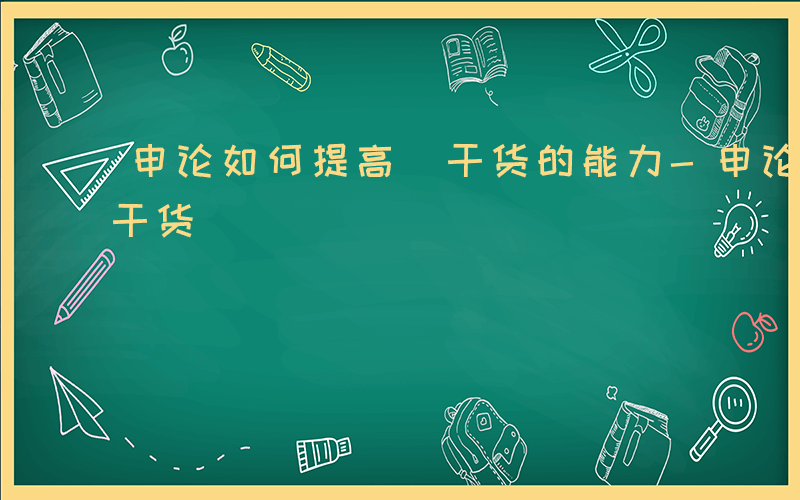 申论如何提高 干货的能力-申论如何提高 干货